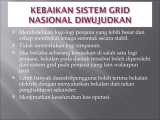 Membolehkan logi-logi penjana yang lebih besar dan cekap membekal tenaga serentak secara stabil. Tidak memerlukan logi simpanan. Jika berlaku sebarang kerosakan di salah satu logi penjana, bekalan pada daerah tersebut boleh diperolehi dari sistem grid pada penjana yang lain walaupun jauh. Lebih banyak daerah@pengguna boleh terima bekalan elektrik dengan menyalurkan bekalan dari talian penghantaran sekunder. Menjimatkan keseluruhan kos operasi. 