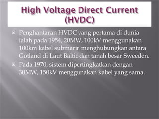 Penghantaran HVDC yang pertama di dunia ialah pada 1954, 20MW, 100kV menggunakan 100km kabel submarin menghubungkan antara Gotland di Laut Baltic dan tanah besar Sweeden. Pada 1970, sistem dipertingkatkan dengan 30MW, 150kV menggunakan kabel yang sama. 