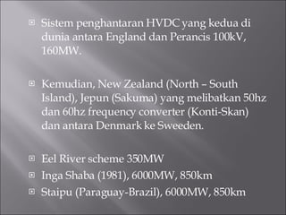 Sistem penghantaran HVDC yang kedua di dunia antara England dan Perancis 100kV, 160MW. Kemudian, New Zealand (North – South Island), Jepun (Sakuma) yang melibatkan 50hz dan 60hz frequency converter (Konti-Skan) dan antara Denmark ke Sweeden. Eel River scheme 350MW Inga Shaba (1981), 6000MW, 850km Staipu (Paraguay-Brazil), 6000MW, 850km 