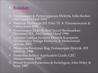 Rujukan : Pemasangan & Penyenggaraan Elektrik, Edisi Kedua: Abd Samad Hanif 1994 Panduan Peraturan IEE Edisi 15, A. Parameswaran & Yahya Emat 1992 Pemasangan Elektrik, Soal Jawab Berdasarkan Peraturan IEE, Abd Samad Hanif 1996 Laporan Latihan Jurutera Elektrik Kompeten Suruhanjaya Tenaga Malaysia, Ir Muhammad Arkam, 2006 Peraturan-Peraturan Bagi Pemasangan Elektrik, IEE Edisi-16, 1998 Protective Relays: Application Guide, GEC Measurement, 1990 Power System Protection & Switchgear, John Wiley & Sons, 1987 