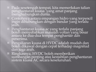 Pada sesetengah tempat, kita memerlukan talian penghantaran kuasa  yang amat panjang menghubungkan dunia. Contohnya antara empangan hidro yang terpencil ingin dihubungkan dengan bandar yang terlalu jauh. Penghantaran kuasa ac yang terlalu panjang boleh menyebabkan masalah voltan yang besar antara ke dua-dua tempat penghantar dan penerima. Pengaliaran kuasa di HVDC adalah mudah dan boleh dikawal dengan cepat terhadap magnitud dan juga arah. Ringkasnya, HVDC boleh memberikan sumbangan penting atas kestabilan penghantaran sistem kuasa AC secara keseluruhan. 