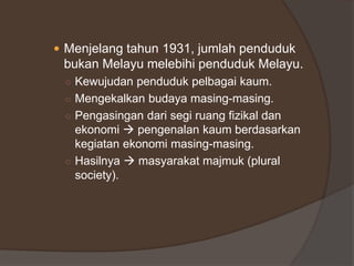  Menjelang tahun 1931, jumlah penduduk
bukan Melayu melebihi penduduk Melayu.
○ Kewujudan penduduk pelbagai kaum.
○ Mengekalkan budaya masing-masing.
○ Pengasingan dari segi ruang fizikal dan
ekonomi  pengenalan kaum berdasarkan
kegiatan ekonomi masing-masing.
○ Hasilnya  masyarakat majmuk (plural
society).
 