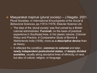 Masyarakat majmuk (plural society) – J.Nagata. 2001.
Plural Societies, in International Encyclopedia of the Social &
Behavioral Sciences, pp.11513-11516. Elsevier Science Ltd.
 The idea of the ‘plural society’ was first coined by a British
colonial administrator, Furnivall, on the basis of practical
experience in Southeast Asia, in his classic volume, Colonial
Policy and Practice: A Comparative Study of Burma &
Netherlands India (1939), more as a descriptive device than
as theory.
 It reflected the condition, common in colonial and later,
newly independent postcolonial states, of deeply divided
societies, usually along ascriptive lines of ethnicity, or race,
but also of culture, religion, or language.
 