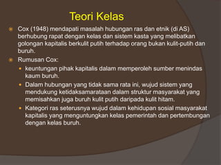 Teori Kelas
 Cox (1948) mendapati masalah hubungan ras dan etnik (di AS)
berhubung rapat dengan kelas dan sistem kasta yang melibatkan
golongan kapitalis berkulit putih terhadap orang bukan kulit-putih dan
buruh.
 Rumusan Cox:
 keuntungan pihak kapitalis dalam memperoleh sumber menindas
kaum buruh.
 Dalam hubungan yang tidak sama rata ini, wujud sistem yang
mendukung ketidaksamarataan dalam struktur masyarakat yang
memisahkan juga buruh kulit putih daripada kulit hitam.
 Kategori ras seterusnya wujud dalam kehidupan sosial masyarakat
kapitalis yang menguntungkan kelas pemerintah dan pertembungan
dengan kelas buruh.
 