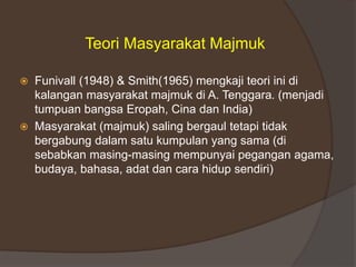 Teori Masyarakat Majmuk
 Funivall (1948) & Smith(1965) mengkaji teori ini di
kalangan masyarakat majmuk di A. Tenggara. (menjadi
tumpuan bangsa Eropah, Cina dan India)
 Masyarakat (majmuk) saling bergaul tetapi tidak
bergabung dalam satu kumpulan yang sama (di
sebabkan masing-masing mempunyai pegangan agama,
budaya, bahasa, adat dan cara hidup sendiri)
 