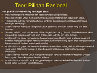 Teori Pilihan Rasional
Teori pilihan rasional tentang hubungan etnik:
 Individu mempunyai matlamat dan kecenderungan yang berbeza.
 Individu bertindak untuk memaksimumkan ganjaran material dan kedudukan sosial.
 Tingkah laku individu merupakan fungsi sentimen peribadi dan kepercayaan terhadap
kelompok sebayanya.
 Apabila individu membuat satu pilihan untuk bertindak, tindakan pilihan yang lain akan
tertutup.
 Semasa individu bertindak ke atas pilihan tingkah laku yang dibuat,individu berkenaan akan
mewujudkan ikatan sosial yang lebih erat dengan individu lain yang terlibat.
 Apabila individu gagal memaksimumkan ganjaran yang dihajati,maka ia akan mengambil
tindakan menggemblengkan kekuatan kolektif, dan dimensi yang dipilih akan menggambarkan
konteks sejarah budaya masyarakat tersebut.
 Apabila individu gagal memaksimumkan kepuasan melalui pelbagai dimensi kumpulan sosial
yang wujud dalam masyarakat, ia akan berpaling kepada soal-soal keagamaan dan
ketuhanan.
 Apabila individu memilih untuk menggemblengkan kekuatan kolektif berdasarkan warisan
kebudayaan, batas kumpulan bersifat terbuka.
 Apabila individu memilih untuk menggemblengkan kekuatan kolektif berdasarkan warisan
fizikal, batas kumpulan bersifat tertutup.
 