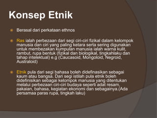 Konsep Etnik
 Berasal dari perkataan ethnos
 Ras ialah perbezaan dari segi ciri-ciri fizikal dalam kelompok
manusia dan ciri yang paling ketara serta sering digunakan
untuk membezakan kumpulan manusia ialah warna kulit,
rambut, rupa bentuk (fizikal dan biologikal, tingkahlaku dan
tahap intelektual) e.g (Caucasoid, Mongoloid, Negroid,
Australoid)
 Etnik pula dari segi bahasa boleh didefinasikan sebagai
kaum atau bangsa. Dari segi istilah pula etnik boleh
didefinisikan sebagai kelompok manusia yang ditentukan
melalui perbezaan ciri-ciri budaya seperti adat resam,
pakaian, bahasa, kegiatan ekonomi dan sebagainya.(Ada
persamaa paras rupa, tingkah laku)
 