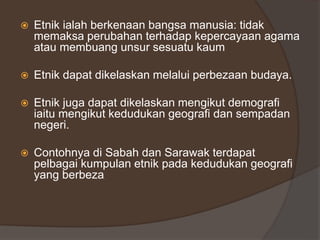  Etnik ialah berkenaan bangsa manusia: tidak
memaksa perubahan terhadap kepercayaan agama
atau membuang unsur sesuatu kaum
 Etnik dapat dikelaskan melalui perbezaan budaya.
 Etnik juga dapat dikelaskan mengikut demografi
iaitu mengikut kedudukan geografi dan sempadan
negeri.
 Contohnya di Sabah dan Sarawak terdapat
pelbagai kumpulan etnik pada kedudukan geografi
yang berbeza.
 
