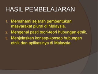 HASIL PEMBELAJARAN
1. Memahami sejarah pembentukan
masyarakat plural di Malaysia.
2. Mengenal pasti teori-teori hubungan etnik.
3. Menjelaskan konsep-konsep hubungan
etnik dan aplikasinya di Malaysia.
 