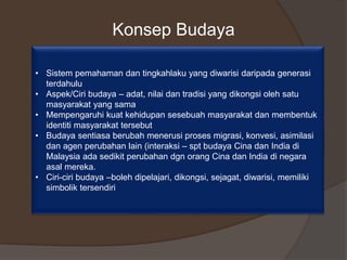 Konsep Budaya
• Sistem pemahaman dan tingkahlaku yang diwarisi daripada generasi
terdahulu
• Aspek/Ciri budaya – adat, nilai dan tradisi yang dikongsi oleh satu
masyarakat yang sama
• Mempengaruhi kuat kehidupan sesebuah masyarakat dan membentuk
identiti masyarakat tersebut
• Budaya sentiasa berubah menerusi proses migrasi, konvesi, asimilasi
dan agen perubahan lain (interaksi – spt budaya Cina dan India di
Malaysia ada sedikit perubahan dgn orang Cina dan India di negara
asal mereka.
• Ciri-ciri budaya –boleh dipelajari, dikongsi, sejagat, diwarisi, memiliki
simbolik tersendiri
 