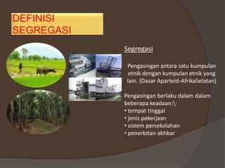DEFINISI
SEGREGASI
Segregasi
Pengasingan antara satu kumpulan
etnik dengan kumpulan etnik yang
lain. (Dasar Aparteid-AfrikaSelatan)
Pengasingan berlaku dalam dalam
beberapa keadaan;:
• tempat tinggal
• jenis pekerjaan
• sistem persekolahan
• penerbitan akhbar
 