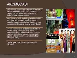 AKOMODASI
24
Satu proses di mana etnik menyedari norma
dan nilai mereka antara satu sama lain,
namun mereka tetap mempertahankan
budaya hidup masing-masing
Satu keadaan atau proses apabila kelompok-
kelompok yg berkonflik bersetuju untuk
menghentikan / mengelakkan konflik dengan
mengadakan interaksi secara aman damai
Proses penyesuaian ini berlaku di Malaysia
kerana setiap kumpulan etnik bebas
mengamalkan budaya mereka dlm keadaan
harmoni (kepelbagai bahasa, pengamalan
agama & kepercayaan secara bebas bagi
kelompok etnik)
Hasrat murni bersama – hidup aman
harmoni
 
