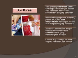 25
Akulturasi
Satu proses penerimaan unsur
kebudayaan di kalangan individu
atau kelompok dari sesuatu
kebudayaan lain yang berlainan.
Berbeza dengan proses asimilasi,
proses akulturasi tidak
menyebabkan kehilangan identiti
asal masyarakat yang menerima.
Akulturasi lebih mudah dicapai
melibatkan benda bersifat
kebendaan dan yang
mendatangkan manfaat.
Contoh: baju kurung, tali leher,
angpau, makanan, dan hiburan
 