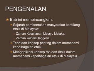 PENGENALAN
 Bab ini membincangkan:
 Sejarah pembentukan masyarakat berbilang
etnik di Malaysia:
○ Zaman Kesultanan Melayu Melaka.
○ Zaman kolonial Inggeris.
 Teori dan konsep penting dalam memahami
kepelbagaian etnik.
 Mengaplikasi konsep ras dan etnik dalam
memahami kepelbagaian etnik di Malaysia.
 