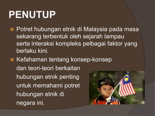 PENUTUP
 Potret hubungan etnik di Malaysia pada masa
sekarang terbentuk oleh sejarah lampau
serta interaksi kompleks pelbagai faktor yang
berlaku kini.
 Kefahaman tentang konsep-konsep
dan teori-teori berkaitan
hubungan etnik penting
untuk memahami potret
hubungan etnik di
negara ini.
 