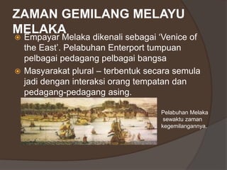 ZAMAN GEMILANG MELAYU
MELAKA
 Empayar Melaka dikenali sebagai ‘Venice of
the East’. Pelabuhan Enterport tumpuan
pelbagai pedagang pelbagai bangsa
 Masyarakat plural – terbentuk secara semula
jadi dengan interaksi orang tempatan dan
pedagang-pedagang asing.
Pelabuhan Melaka
sewaktu zaman
kegemilangannya.
 