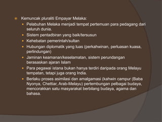  Kemuncak pluraliti Empayar Melaka:
 Pelabuhan Melaka menjadi tempat pertemuan para pedagang dari
seluruh dunia.
 Sistem pentadbiran yang baik/tersusun
 Kehebatan pemerintah/sultan
 Hubungan diplomatik yang luas (perkahwinan, perluasan kuasa,
perlindungan)
 Jaminan keamanan/keselamatan, sistem perundangan
berasaskan ajaran Islam
 Para pegawai istana bukan hanya terdiri daripada orang Melayu
tempatan, tetapi juga orang India.
 Berlaku proses asimilasi dan amalgamasi (kahwin campur (Baba
Nyonya, Chettiar, Arab-Melayu) pertembungan pelbagai budaya,
mencorakkan satu masyarakat berbilang budaya, agama dan
bahasa.
 