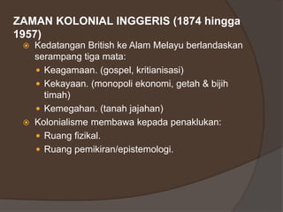 ZAMAN KOLONIAL INGGERIS (1874 hingga
1957)
 Kedatangan British ke Alam Melayu berlandaskan
serampang tiga mata:
 Keagamaan. (gospel, kritianisasi)
 Kekayaan. (monopoli ekonomi, getah & bijih
timah)
 Kemegahan. (tanah jajahan)
 Kolonialisme membawa kepada penaklukan:
 Ruang fizikal.
 Ruang pemikiran/epistemologi.
 