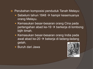  Perubahan komposisi penduduk Tanah Melayu:
 Sebelum tahun 1848  hampir kesemuanya
orang Melayu.
 Kemasukan besar-besaran orang Cina pada
pertengahan abad ke-19  berkerja di lombong
bijih timah.
 Kemasukan besar-besaran orang India pada
awal abad ke-20  bekerja di ladang-ladang
getah.
 Buruh dari Jawa
 