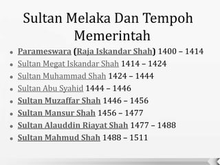 Sultan Melaka Dan Tempoh
             Memerintah
   Parameswara (Raja Iskandar Shah) 1400 – 1414
   Sultan Megat Iskandar Shah 1414 – 1424
   Sultan Muhammad Shah 1424 – 1444
   Sultan Abu Syahid 1444 – 1446
   Sultan Muzaffar Shah 1446 – 1456
   Sultan Mansur Shah 1456 – 1477
   Sultan Alauddin Riayat Shah 1477 – 1488
   Sultan Mahmud Shah 1488 – 1511
 