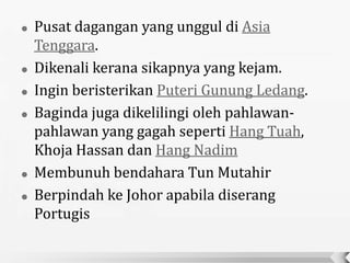    Pusat dagangan yang unggul di Asia
    Tenggara.
   Dikenali kerana sikapnya yang kejam.
   Ingin beristerikan Puteri Gunung Ledang.
   Baginda juga dikelilingi oleh pahlawan-
    pahlawan yang gagah seperti Hang Tuah,
    Khoja Hassan dan Hang Nadim
   Membunuh bendahara Tun Mutahir
   Berpindah ke Johor apabila diserang
    Portugis
 