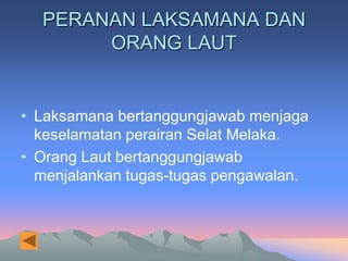 PERANAN LAKSAMANA DAN
       ORANG LAUT


• Laksamana bertanggungjawab menjaga
  keselamatan perairan Selat Melaka.
• Orang Laut bertanggungjawab
  menjalankan tugas-tugas pengawalan.
 