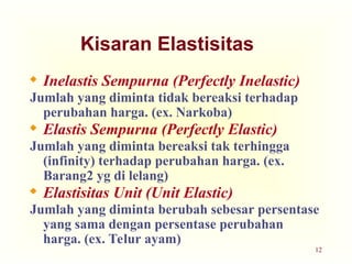 12
Kisaran Elastisitas
 Inelastis Sempurna (Perfectly Inelastic)
Jumlah yang diminta tidak bereaksi terhadap
perubahan harga. (ex. Narkoba)
 Elastis Sempurna (Perfectly Elastic)
Jumlah yang diminta bereaksi tak terhingga
(infinity) terhadap perubahan harga. (ex.
Barang2 yg di lelang)
 Elastisitas Unit (Unit Elastic)
Jumlah yang diminta berubah sebesar persentase
yang sama dengan persentase perubahan
harga. (ex. Telur ayam)
 
