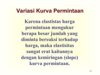 13
Variasi Kurva Permintaan
Karena elastistas harga
permintaan mengukur
berapa besar jumlah yang
diminta bereaksi terhadap
harga, maka elastisitas
sangat erat kaitannya
dengan kemiringan (slope)
kurva permintaan.
 