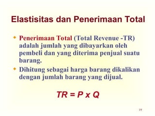 19
Elastisitas dan Penerimaan Total
 Penerimaan Total (Total Revenue -TR)
adalah jumlah yang dibayarkan oleh
pembeli dan yang diterima penjual suatu
barang.
 Dihitung sebagai harga barang dikalikan
dengan jumlah barang yang dijual.
TR = P x Q
 