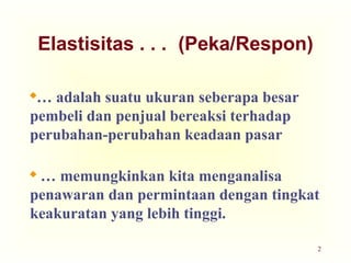 2
Elastisitas . . . (Peka/Respon)
… adalah suatu ukuran seberapa besar
pembeli dan penjual bereaksi terhadap
perubahan-perubahan keadaan pasar
 … memungkinkan kita menganalisa
penawaran dan permintaan dengan tingkat
keakuratan yang lebih tinggi.
 
