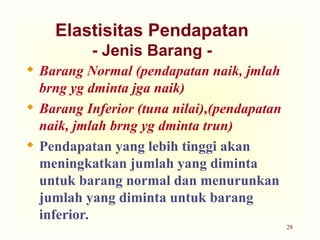 28
Elastisitas Pendapatan
- Jenis Barang -
 Barang Normal (pendapatan naik, jmlah
brng yg dminta jga naik)
 Barang Inferior (tuna nilai),(pendapatan
naik, jmlah brng yg dminta trun)
 Pendapatan yang lebih tinggi akan
meningkatkan jumlah yang diminta
untuk barang normal dan menurunkan
jumlah yang diminta untuk barang
inferior.
 
