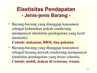 29
Elastisitas Pendapatan
- Jenis-jenis Barang -
 Barang-barang yang dianggap konsumen
sebagai kebutuhan pokok cenderung
mempunyai elastisitas pendapatan yang kecil
(inelastis)
Contoh: makanan, BBM, dan pakaian.
 Barang-barang yang dianggap konsumen
sebagai barang mewah cenderung mempunyai
elastisitas pendapatan yang besar (elastis).
Contoh: mobil, makan di restoran, wisata.
 