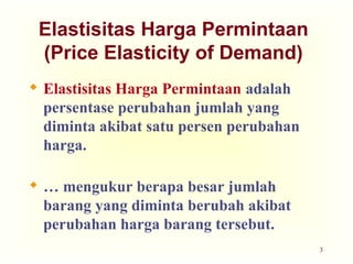 3
Elastisitas Harga Permintaan
(Price Elasticity of Demand)
 Elastisitas Harga Permintaan adalah
persentase perubahan jumlah yang
diminta akibat satu persen perubahan
harga.
 … mengukur berapa besar jumlah
barang yang diminta berubah akibat
perubahan harga barang tersebut.
 