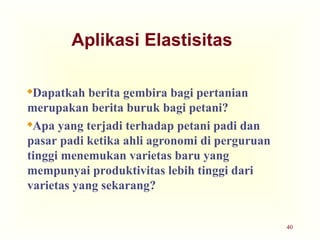 40
Aplikasi Elastisitas
Dapatkah berita gembira bagi pertanian
merupakan berita buruk bagi petani?
Apa yang terjadi terhadap petani padi dan
pasar padi ketika ahli agronomi di perguruan
tinggi menemukan varietas baru yang
mempunyai produktivitas lebih tinggi dari
varietas yang sekarang?
 