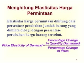 6
Menghitung Elastisitas Harga
Permintaan
Elastisitas harga permintaan dihitung dari
persentase perubahan jumlah barang yang
diminta dibagi dengan persentase
perubahan harga barang tersebut.
Price Elasticity of Demand =
Percentage Change
in Quantity Demanded
Percentage Change
in Price
Price Elasticity of Demand =
Percentage Change
in Quantity Demanded
Percentage Change
in Price
 