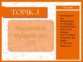Topik 3 
Masyarakat Malaysia dan ICT 
Sub-topik 
• Pembangunan 
dan 
Perkembangan 
ICT di Malaysia 
• Inisiatif Kerajaan 
dalam ICT di 
Malaysia 
• Kesan ICT dalam 
Masyarakat dan 
Negara 
• ICT dan Cara 
Hidup Islam 
 