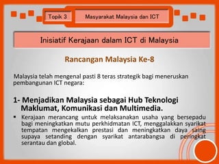 Topik 3 Masyarakat Malaysia dan ICT 
Inisiatif Kerajaan dalam ICT di Malaysia 
Rancangan Malaysia Ke-8 
Malaysia telah men...