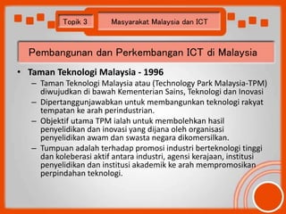 Topik 3 Masyarakat Malaysia dan ICT 
Pembangunan dan Perkembangan ICT di Malaysia 
• Taman Teknologi Malaysia - 1996 
– Ta...