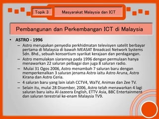 Topik 3 Masyarakat Malaysia dan ICT 
Pembangunan dan Perkembangan ICT di Malaysia 
• ASTRO - 1996 
– Astro merupakan penye...