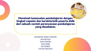 Menelaah kesesuaian pembelajaran dengan
tingkat capaian dan karakteristik peserta didik
dari sebuah contoh perencanaan pembelajaran
yang disediakan.
KELOMPOK SMAN 2 BOGOR
Ahmad Faiz
Intan Mufida
Intan Nelly
Siti Padilah
Yusniar Nasution