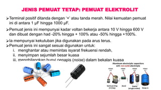 JENIS PEMUAT TETAP: PEMUAT ELEKTROLIT
⮚Terminal positif ditanda dengan ‘+’ atau tanda merah. Nilai kemuatan pemuat
ini di antara 1 µF hingga 1000 µF.
⮚Pemuat jenis ini mempunyai kadar voltan bekerja antara 10 V hingga 600 V
dan dibuat dengan had -20% hingga + 100% atau -50% hingga +100%.
⮚Ia mempunyai kekutuban jika digunakan pada arus terus.
⮚Pemuat jenis ini sangat sesuai digunakan untuk:
i. menghantar atau memintas isyarat frekuensi rendah,
ii. menyimpan sejumlah besar kuasa
iii. menghilangkan bunyi penapis (noise) dalam bekalan kuasa
 