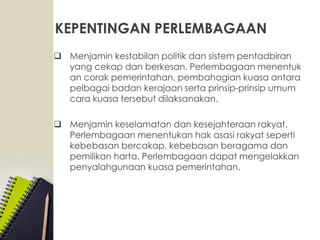 KEPENTINGAN PERLEMBAGAAN
 Menjamin kestabilan politik dan sistem pentadbiran
yang cekap dan berkesan. Perlembagaan menentuk
an corak pemerintahan, pembahagian kuasa antara
pelbagai badan kerajaan serta prinsip-prinsip umum
cara kuasa tersebut dilaksanakan.
 Menjamin keselamatan dan kesejahteraan rakyat.
Perlembagaan menentukan hak asasi rakyat seperti
kebebasan bercakap, kebebasan beragama dan
pemilikan harta. Perlembagaan dapat mengelakkan
penyalahgunaan kuasa pemerintahan.
 