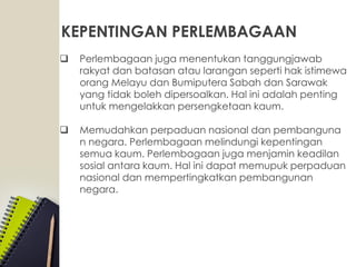 KEPENTINGAN PERLEMBAGAAN
 Perlembagaan juga menentukan tanggungjawab
rakyat dan batasan atau larangan seperti hak istimewa
orang Melayu dan Bumiputera Sabah dan Sarawak
yang tidak boleh dipersoalkan. Hal ini adalah penting
untuk mengelakkan persengketaan kaum.
 Memudahkan perpaduan nasional dan pembanguna
n negara. Perlembagaan melindungi kepentingan
semua kaum. Perlembagaan juga menjamin keadilan
sosial antara kaum. Hal ini dapat memupuk perpaduan
nasional dan mempertingkatkan pembangunan
negara.
 