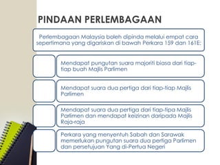 PINDAAN PERLEMBAGAAN
Perlembagaan Malaysia boleh dipinda melalui empat cara
sepertimana yang digariskan di bawah Perkara 159 dan 161E:
Mendapat pungutan suara majoriti biasa dari tiap-
tiap buah Majlis Parlimen
Mendapat suara dua pertiga dari tiap-tiap Majlis
Parlimen
Mendapat suara dua pertiga dari tiap-tipa Majlis
Parlimen dan mendapat keizinan daripada Majlis
Raja-raja
Perkara yang menyentuh Sabah dan Sarawak
memerlukan pungutan suara dua pertiga Parlimen
dan persetujuan Yang di-Pertua Negeri
 