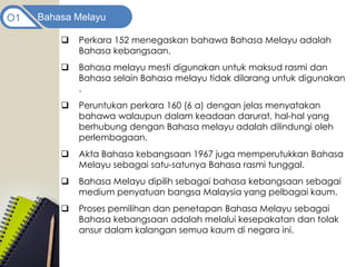 Bahasa Melayu
O1
 Perkara 152 menegaskan bahawa Bahasa Melayu adalah
Bahasa kebangsaan.
 Bahasa melayu mesti digunakan untuk maksud rasmi dan
Bahasa selain Bahasa melayu tidak dilarang untuk digunakan
.
 Peruntukan perkara 160 (6 a) dengan jelas menyatakan
bahawa walaupun dalam keadaan darurat, hal-hal yang
berhubung dengan Bahasa melayu adalah dilindungi oleh
perlembagaan.
 Akta Bahasa kebangsaan 1967 juga memperutukkan Bahasa
Melayu sebagai satu-satunya Bahasa rasmi tunggal.
 Bahasa Melayu dipilih sebagai bahasa kebangsaan sebagai
medium penyatuan bangsa Malaysia yang pelbagai kaum.
 Proses pemilihan dan penetapan Bahasa Melayu sebagai
Bahasa kebangsaan adalah melalui kesepakatan dan tolak
ansur dalam kalangan semua kaum di negara ini.
 