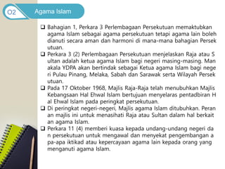 Agama Islam
O2
 Bahagian 1, Perkara 3 Perlembagaan Persekutuan memaktubkan
agama Islam sebagai agama persekutuan tetapi agama lain boleh
dianuti secara aman dan harmoni di mana-mana bahagian Persek
utuan.
 Perkara 3 (2) Perlembagaan Persekutuan menjelaskan Raja atau S
ultan adalah ketua agama Islam bagi negeri masing-masing. Man
akala YDPA akan bertindak sebagai Ketua agama Islam bagi nege
ri Pulau Pinang, Melaka, Sabah dan Sarawak serta Wilayah Persek
utuan.
 Pada 17 Oktober 1968, Majlis Raja-Raja telah menubuhkan Majlis
Kebangsaan Hal Ehwal Islam bertujuan menyelaras pentadbiran H
al Ehwal Islam pada peringkat persekutuan.
 Di peringkat negeri-negeri, Majlis agama Islam ditubuhkan. Peran
an majlis ini untuk menasihati Raja atau Sultan dalam hal berkait
an agama Islam.
 Perkara 11 (4) memberi kuasa kepada undang-undang negeri da
n persekutuan untuk mengawal dan menyekat pengembangan a
pa-apa iktikad atau kepercayaan agama lain kepada orang yang
menganuti agama Islam.
 