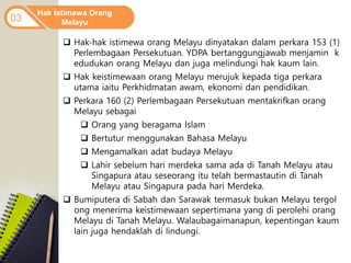 Hak Istimewa Orang
Melayu
03
 Hak-hak istimewa orang Melayu dinyatakan dalam perkara 153 (1)
Perlembagaan Persekutuan. YDPA bertanggungjawab menjamin k
edudukan orang Melayu dan juga melindungi hak kaum lain.
 Hak keistimewaan orang Melayu merujuk kepada tiga perkara
utama iaitu Perkhidmatan awam, ekonomi dan pendidikan.
 Perkara 160 (2) Perlembagaan Persekutuan mentakrifkan orang
Melayu sebagai
 Orang yang beragama Islam
 Bertutur menggunakan Bahasa Melayu
 Mengamalkan adat budaya Melayu
 Lahir sebelum hari merdeka sama ada di Tanah Melayu atau
Singapura atau seseorang itu telah bermastautin di Tanah
Melayu atau Singapura pada hari Merdeka.
 Bumiputera di Sabah dan Sarawak termasuk bukan Melayu tergol
ong menerima keistimewaan sepertimana yang di perolehi orang
Melayu di Tanah Melayu. Walaubagaimanapun, kepentingan kaum
lain juga hendaklah di lindungi.
 