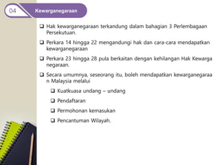Kewarganegaraan
04
 Hak kewarganegaraan terkandung dalam bahagian 3 Perlembagaan
Persekutuan.
 Perkara 14 hingga 22 mengandungi hak dan cara-cara mendapatkan
kewarganegaraan
 Perkara 23 hingga 28 pula berkaitan dengan kehilangan Hak Kewarga
negaraan.
 Secara umumnya, seseorang itu, boleh mendapatkan kewarganegaraa
n Malaysia melalui
 Kuatkuasa undang – undang
 Pendaftaran
 Permohonan kemasukan
 Pencantuman Wilayah.
 