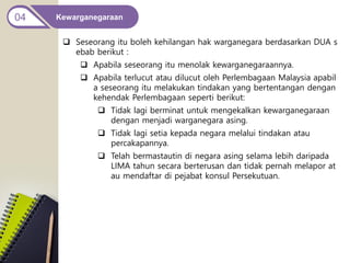 Kewarganegaraan
04
 Seseorang itu boleh kehilangan hak warganegara berdasarkan DUA s
ebab berikut :
 Apabila seseorang itu menolak kewarganegaraannya.
 Apabila terlucut atau dilucut oleh Perlembagaan Malaysia apabil
a seseorang itu melakukan tindakan yang bertentangan dengan
kehendak Perlembagaan seperti berikut:
 Tidak lagi berminat untuk mengekalkan kewarganegaraan
dengan menjadi warganegara asing.
 Tidak lagi setia kepada negara melalui tindakan atau
percakapannya.
 Telah bermastautin di negara asing selama lebih daripada
LIMA tahun secara berterusan dan tidak pernah melapor at
au mendaftar di pejabat konsul Persekutuan.
 