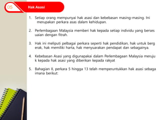 Hak Asasi
05
1. Setiap orang mempunyai hak asasi dan kebebasan masing-masing. Ini
merupakan perkara asas dalam kehidupan.
2. Perlembagaan Malaysia memberi hak kepada setiap individu yang berses
uaian dengan fitrah.
3. Hak ini meliputi pelbagai perkara seperti hak pendidikan, hak untuk berg
erak, hak memiliki harta, hak menyuarakan pendapat dan sebagainya.
4. Kebebasan Asasi yang digunapakai dalam Perlembagaan Malaysia meruju
k kepada hak asasi yang diberikan kepada rakyat
5. Bahagian II, perkara 5 hingga 13 telah memperuntukkan hak asasi sebaga
imana berikut:
 